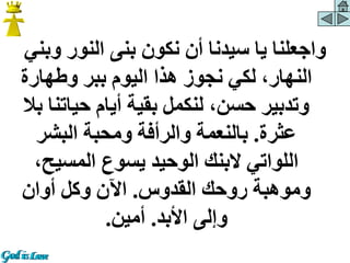 ‫وب‬ ‫النور‬ ‫بنى‬ ‫نكون‬ ‫أن‬ ‫سيدنا‬ ‫يا‬ ‫واجعلنا‬
‫ني‬
‫وطهارة‬ ‫ببر‬ ‫اليوم‬ ‫هذا‬ ‫نجوز‬ ‫لكي‬ ،‫النهار‬
‫حياتن‬ ‫أيام‬ ‫بقية‬ ‫لنكمل‬ ،‫حسن‬ ‫وتدبير‬
‫بال‬ ‫ا‬
‫عثرة‬
.
‫البشر‬ ‫ومحبة‬ ‫والرأفة‬ ‫بالنعمة‬
،‫المسيح‬ ‫يسوع‬ ‫الوحيد‬ ‫البنك‬ ‫اللواتي‬
‫القدوس‬ ‫روحك‬ ‫وموهبة‬
.
‫أوان‬ ‫وكل‬ ‫اآلن‬
‫األبد‬ ‫وإلى‬
.
‫أمين‬
.
 