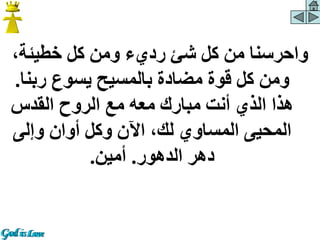 ،‫خطيئة‬ ‫كل‬ ‫ومن‬ ‫رديء‬ ‫شئ‬ ‫كل‬ ‫من‬ ‫واحرسنا‬
‫ربن‬ ‫يسوع‬ ‫بالمسيح‬ ‫مضادة‬ ‫قوة‬ ‫كل‬ ‫ومن‬
‫ا‬
.
‫القدس‬ ‫الروح‬ ‫مع‬ ‫معه‬ ‫مبارك‬ ‫أنت‬ ‫الذي‬ ‫هذا‬
‫وإلى‬ ‫أوان‬ ‫وكل‬ ‫اآلن‬ ،‫لك‬ ‫المساوي‬ ‫المحيى‬
‫الدهور‬ ‫دهر‬
.
‫أمين‬
.
 