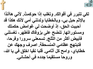 ‫أقوالك‬ ‫في‬ ‫تتبرر‬ ‫لكي‬
.
‫حوكمت‬ ‫إذا‬ ‫وتغلب‬
.
‫ألني‬
‫هاأنذا‬
‫أمي‬ ‫ولدتني‬ ‫وبالخطايا‬ ،‫بي‬ ‫حبل‬ ‫باإلثم‬
‫هك‬ ‫ألنك‬
‫قد‬ ‫ذا‬
‫حكمتك‬ ‫غوامض‬ ‫لي‬ ‫أوضحت‬ ‫إذ‬ ،‫الحق‬ ‫أحببت‬
‫ومستوراتها‬
.
‫تغس‬ ،‫فأطهر‬ ‫بزوفاك‬ ‫على‬ ‫تنضح‬
‫لني‬
‫الثلج‬ ‫من‬ ‫أكثر‬ ‫فأبيض‬
.
‫وفرح‬ ‫سرورا‬ ‫تسمعني‬
،‫ا‬
‫المنسحقة‬ ‫عظامي‬ ‫فتبتهج‬
.
‫عن‬ ‫وجهك‬ ‫اصرف‬
‫آثامي‬ ‫كل‬ ‫وامح‬ ،‫خطاياي‬
.
‫يا‬ ‫في‬ ‫اخلق‬ ‫نقيا‬ ‫قلبا‬
،‫هللا‬
‫أحشائي‬ ‫في‬ ‫جدده‬ ‫مستقيما‬ ‫وروحا‬
.
 