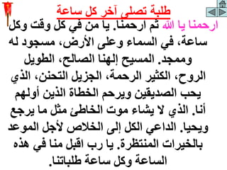 ‫هللا‬ ‫يا‬ ‫ارحمنا‬
‫ارحمنا‬ ‫ثم‬
.
‫و‬ ‫وقت‬ ‫كل‬ ‫في‬ ‫من‬ ‫يا‬
‫كل‬
‫له‬ ‫مسجود‬ ،‫األرض‬ ‫وعلى‬ ‫السماء‬ ‫في‬ ،‫ساعة‬
‫وممجد‬
.
‫الطويل‬ ،‫الصالح‬ ‫إلهنا‬ ‫المسيح‬
‫الذ‬ ،‫التحنن‬ ‫الجزيل‬ ،‫الرحمة‬ ‫الكثير‬ ،‫الروح‬
‫ي‬
‫أولهم‬ ‫الذين‬ ‫الخطاة‬ ‫ويرحم‬ ‫الصديقين‬ ‫يحب‬
‫أنا‬
.
‫يرجع‬ ‫ما‬ ‫مثل‬ ‫الخاطئ‬ ‫موت‬ ‫يشاء‬ ‫ال‬ ‫الذي‬
‫ويحيا‬
.
‫الموع‬ ‫ألجل‬ ‫الخالص‬ ‫إلى‬ ‫الكل‬ ‫الداعي‬
‫د‬
‫المنتظرة‬ ‫بالخيرات‬
.
‫هذ‬ ‫في‬ ‫منا‬ ‫اقبل‬ ‫رب‬ ‫يا‬
‫ه‬
‫طلباتنا‬ ‫ساعة‬ ‫وكل‬ ‫الساعة‬
.
‫ساعة‬ ‫كل‬ ‫آخر‬ ‫تصلى‬ ‫طلبة‬
 