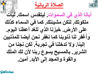 ‫السموات‬ ‫في‬ ‫الذي‬ ‫أبانا‬
.
‫اسمك‬ ‫ليتقدس‬
.
‫ليأ‬
‫ت‬
‫ملكوتك‬
.
‫مشيئتك‬ ‫لتكن‬
.
‫ك‬ ‫السماء‬ ‫في‬ ‫كما‬
‫ذلك‬
‫األرض‬ ‫على‬
.
‫اليوم‬ ‫أعطنا‬ ‫للغد‬ ‫الذي‬ ‫خبزنا‬
.
‫لل‬ ‫أيضا‬ ‫نحن‬ ‫نغفر‬ ‫كما‬ ‫ذنوبنا‬ ‫لنا‬ ‫وأغفر‬
‫مذنبين‬
‫إلينا‬
.
‫تجربة‬ ‫في‬ ‫تدخلنا‬ ‫وال‬
.
‫من‬ ‫نجنا‬ ‫لكن‬
‫الشرير‬
.
‫الم‬ ‫لك‬ ‫ألن‬ ‫ربنا‬ ‫يسوع‬ ‫بالمسيح‬
‫لك‬
‫األبد‬ ‫إلى‬ ‫والمجد‬ ‫والقوة‬
.
‫آمين‬
.
‫الربانية‬ ‫الصالة‬
 