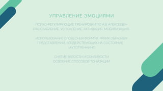 УПРАВЛЕНИЕ ЭМОЦИЯМИ
ПСИХО-РЕГУЛИРУЮЩИЕ ТРЕНИРОВКИ ПО А.В. АЛЕКСЕЕВУ-
(РАССЛАБЛЕНИЕ, УСПОКОЕНИЕ, АКТИВАЦИЯ, МОБИЛИЗАЦИЯ)
ИСПОЛЬЗОВАНИЕ СЛОВЕСНЫХ ФОРМУЛ, ЯРКИХ ОБРАЗНЫХ
ПРЕДСТАВЛЕНИЙ, ВОЗДЕЙСТВУЮЩИХ НА СОСТОЯНИЕ
(АУТОТРЕННИНГ)
СНЯТИЕ ВЯЛОСТИ И СОНЛИВОСТИ
ОСВОЕНИЕ СПОСОБОВ ТОНИЗАЦИИ
 
