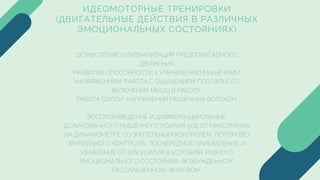 ИДЕОМОТОРНЫЕ ТРЕНИРОВКИ
(ДВИГАТЕЛЬНЫЕ ДЕЙСТВИЯ В РАЗЛИЧНЫХ
ЭМОЦИОНАЛЬНЫХ СОСТОЯНИЯХ)
ОСМЫСЛЕНИЕ И ВИЗУАЛИЗАЦИЯ ПРЕДПОЛАГАЕМОГО
ДВИЖЕНИЯ
РАЗВИТИЕ СПОСОБНОСТИ К УПРАВЛЕНИЮ МЫШЕЧНЫМ
НАПРЯЖЕНИЕМ: РАБОТА С ОЩУЩЕНИЕМ ПОЭТАПНОГО
ВКЛЮЧЕНИЯ МЫШЦ В РАБОТУ;
РАБОТА СИЛОЙ НАПРЯЖЕНИЯ МЫШЕЧНЫХ ВОЛОКОН.
ВОСПРОИЗВЕДЕНИЕ И ДИФФЕРЕНЦИРОВАНИЕ
ДОЗИРОВАННОГО МЫШЕЧНОГО УСИЛИЯ: 50% ОТ МАКСИМУМА
НА ДИНАМОМЕТРЕ СО ЗРИТЕЛЬНЫМ КОНТРОЛЕМ, ПОТОМ БЕЗ
ЗРИТЕЛЬНОГО КОНТРОЛЯ), ПООЧЕРЕДНОЕ ПРИБАВЛЕНИЕ И
УБАВЛЕНИЕ ОТ 50% УСИЛИЯ В УСЛОВИЯХ РАЗНОГО
ЭМОЦИОНАЛЬНОГО СОСТОЯНИЯ- ВОЗБУЖДЕННОМ,
РАССЛАБЛЕННОМ, ФОНОВОМ.
 