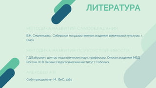 МЕТОДИКА РАЗВИТИЯ САМООБЛАДАНИЯ
В.Н. Смоленцева . Сибирская государственная академия физической культуры, г.
Омск
МЕТОДИКА РАЗВИТИЯ ПСИХОУСТОЙЧИВОСТИ
АЛЕКСЕЕВ А.В.
Г.Д.Бабушкин, доктор педагогических наук, профессор, Омская академия МВД
России. Ю.В. Яковых Педагогический институт г.Тобольск
Себя преодолеть- М.; ФиС; 1985
ЛИТЕРАТУРА
 