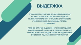 СПОСОБНОСТЬ СТОЯТЬ ДО КОНЦА НЕЗАВИСИМО ОТ
УРОВНЯ СЛОЖНОСТИ ПРЕПЯТСТВИЯ, ОДНО ИЗ
ГЛАВНЫХ ПРОЯВЛЕНИЙ- СТОИЦИЗМ ( СПОСОБНОСТЬ
СТОЙКО ПЕРЕНОСИТЬ НЕВЗГОДЫ, ПОТЕРИ,
СТРАДАНИЯ).
ГЛАВНОЕ ОТЛИЧИЕ ВЫДЕРЖКИ ОТ САМООБЛАДАНИЯ-
ЭМОЦИОНАЛЬНЫЙ КОНТРОЛЬ; В ПЕРВОМ СЛУЧАЕ ВСЕ
ЧУВСТВА И ЭМОЦИИ ОТОДВИГАЮТСЯ НА ЗАДНИЙ ПЛАН,
ВО ВТОРОМ- ТЩАТЕЛЬНО КОНТРОЛИРУЮТСЯ.
ВЫДЕРЖКА
 