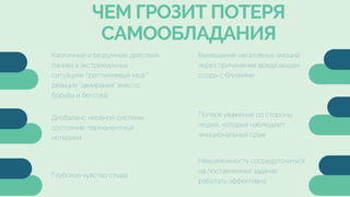 Глубокое чувство стыда
Дисбаланс нервной системы,
состояние перманентной
истерики
ЧЕМ ГРОЗИТ ПОТЕРЯ
САМООБЛАДАНИЯ
Вымещение негативных эмоций
через причинение вреда вещам,
ссоры с близкими
Потеря уважения со стороны
людей, который наблюдают
эмоциональный срыв
Невозможность сосредоточиться
на поставленных задачах,
работать эффективно
Хаотичные и бездумные действия,
паника в экстремальных
ситуациях ("рептилиевый мозг",
реакция "замирания" вместо
борьбы и бегства)
 