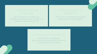 УПРАЖНЕНИЯ НА РАЗВИТИЕ
СПОБОБНОСТИ К УПРАВЛЕНИЮ
ДВИГАТЕЛЬНЫМИ ДЕЙСТВИЯМИ В РАЗЛИЧНЫХ
ЭМОЦИОНАЛЬНЫХ СОСТОЯНИЯХ
УПРАЖНЕНИЯ НА
РАЗВИТИЕ
КОНЦЕНТРАЦИИ, УСТОЙЧИВОСТИ И
ПЕРЕКЛЮЧЕНИЯ ВНИМАНИЯ И СПОСОБНОСТИ
СОЗДАВАТЬ МЫСЛЕННЫЕ ОБРАЗЫ
УПРАЖНЕНИЯ НА
РАЗВИТИЕ
СПОСОБНОСТИ К УПРАВЛЕНИЮ УРОВНЕМ
ЭМОЦИНАЛЬНОГО ВОЗБУЖДЕНИЯ
 