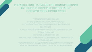 УПРАЖНЕНИЯ НА РАЗВИТИЕ ПСИХИЧЕСКИИХ
ФУНКЦИЙ И СОВЕРШЕНСТВОВАНИЕ
ПСИХИЧЕСКИХ ПРОЦЕССОВ
УСТОЙЧИВОСТЬ ВНИМАНИЯ
ОТВЛЕЧЕНИЕ ОТ ПОСТОРОННИХ МЫСЛЕЙ,
СПОСОБНОСТЬ ОПЕРАТИВНО РЕГУЛИРОВАТЬ ОБЪЕМ
ВНИМАНИЯ,
КОНЦЕНТРАЦИЯ ВНИМАНИЯ ( В Т.Ч. НА РАЗЛИЧНЫХ ЧАСТЯХ
ТЕЛА И ДЫХАНИИ)
ПЕРЕКЛЮЧЕНИЕ ВНИМАНИЯ,
УМЕНИЕ МЫСЛЕННО МЕНЯТЬ ОБРАЗ ПРЕДМЕТА И ХАРАКТЕР
ЕГО ДВИЖЕНИЯ,
УСТОЙЧИВОСТЬ К ВОЗДЕЙСТВИЮ ВНЕШНИХ ФАКТОРОВ (ШУМ,
КРИК, ОГРАНИЧЕНИЕ ВИДИМОСТИ, ПОМЕХИ В ДВИЖЕНИИ)
 