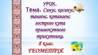 УРОК.
Тема. Синус, косинус,
тангенс, котангенс
гострого кута
прямокутного
трикутника.
8 клас.
ГЕОМЕТРІЯ.
 