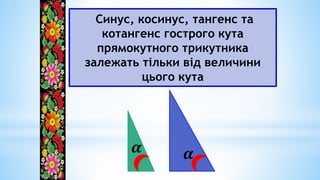 Синус, косинус, тангенс та
котангенс гострого кута
прямокутного трикутника
залежать тільки від величини
цього кута
𝜶
𝜶
 