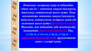 Кожному гострому куту 𝜶 відповідає
єдине число – значення синуса (косинуса,
тангенса, котангенса) цього кута. Тому
залежність значення синуса (косинуса,
тангенса, котангенса) гострого кута від
величини цього кута є функціональною.
Функцію, яка відповідає цій залежності,
називають тригонометричною. Так,
у=sin 𝜶, у=cos 𝜶, у=tg 𝜶, у=ctg 𝜶 –
тригонометричні фугкції, аргументами
яких є гострі кути.
 