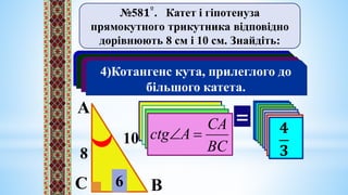 №58𝟏º. Катет і гіпотенуза
прямокутного трикутника відповідно
дорівнюють 8 см і 10 см. Знайдіть:
1)Синус кута, який лежить проти
меншого катета;
2)Косинус кута, який прилягає до
більшого катета;
3)Тангенс кута, протилежного
меншому катету;
4)Котангенс кута, прилеглого до
більшого катета.
А
В
С
10
8
?
6
АВ
СВ
А 

sin
𝟔
𝟏𝟎
= 𝟑
𝟓
АВ
СА
А
соs 

𝟖
𝟏𝟎
𝟒
𝟓
АC
СB
А
tg 

𝟔
𝟖
𝟑
𝟒
ВC
СА
А
сtg 

𝟖
𝟔
𝟒
𝟑
 