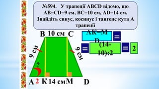 №594. У трапеції АВСD відомо, що
АВ=СD=9 см, ВС=10 см, АD=14 см.
Знайдіть синус, косинус і тангенс кута А
трапеції
А
В С
D
10 cм
14 cм
?
К М
АК=М
D =
(14-
10):2
= = 2
2
 