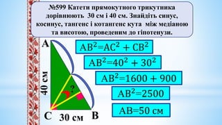 40
cм
№599 Катети прямокутного трикутника
дорівнюють 30 см і 40 см. Знайдіть синус,
косинус, тангенс і котангенс кута між медіаною
та висотою, проведеним до гіпотенузи.
30 cм
А
В
С
?
АВ2
=АС2
+ СВ2
АВ2
=402
+ 302
АВ2
=1600 + 900
АВ2
=2500
АВ=50 см
 