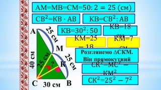 40
cм
30 cм
А
В
С
?
СВ2
=КВ ∙ АВ
АМ=МВ=СМ=50: 2 = 25 (см)
М
К
КВ=СВ2
: АВ
КВ=302
: 50
КВ=18
см
КМ=25
− 18
КМ=7
см
Розглянемо ∆СКМ.
Він прямокутний
СК2
=МС2
−
КМ2
СК2
=252
− 72
 