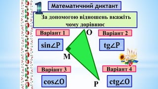 Математичний диктант
Варіант 1
Варіант 3
Варіант 2
Варіант 4
За допомогою відношень вкажіть
чому дорівнює
М
О
Р
sin∠P tg∠P
cos∠O ctg∠O
 