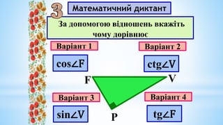 Математичний диктант
Варіант 1
Варіант 3
Варіант 2
Варіант 4
За допомогою відношень вкажіть
чому дорівнює
F V
Р
sin∠V tg∠F
cos∠F ctg∠V
 