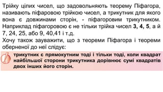 Трійку цілих чисел, що задовольняють теорему Піфагора,
називають піфаровою трійкою чисел, а трикутник для якого
вона є довжинами сторін, - піфагоровим трикутником.
Наприклад піфагоровою є не тільки трійка чисел 3, 4, 5, а й
7, 24, 25, або 9, 40,41 і т.д.
Хочу також зауважити, що з теореми Піфагора і теореми
оберненої до неї слідує:
 