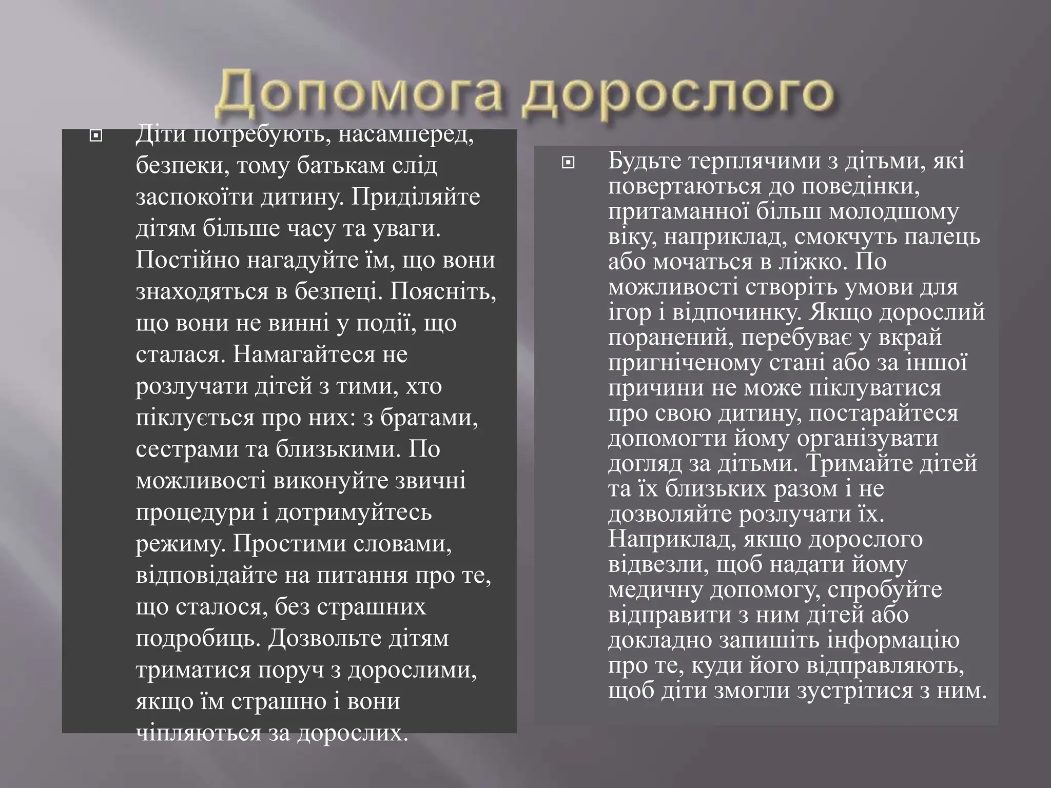  Діти потребують, насамперед,
безпеки, тому батькам слід
заспокоїти дитину. Приділяйте
дітям більше часу та уваги.
Постійно нагадуйте їм, що вони
знаходяться в безпеці. Поясніть,
що вони не винні у події, що
сталася. Намагайтеся не
розлучати дітей з тими, хто
піклується про них: з братами,
сестрами та близькими. По
можливості виконуйте звичні
процедури і дотримуйтесь
режиму. Простими словами,
відповідайте на питання про те,
що сталося, без страшних
подробиць. Дозвольте дітям
триматися поруч з дорослими,
якщо їм страшно і вони
чіпляються за дорослих.
 Будьте терплячими з дітьми, які
повертаються до поведінки,
притаманної більш молодшому
віку, наприклад, смокчуть палець
або мочаться в ліжко. По
можливості створіть умови для
ігор і відпочинку. Якщо дорослий
поранений, перебуває у вкрай
пригніченому стані або за іншої
причини не може піклуватися
про свою дитину, постарайтеся
допомогти йому організувати
догляд за дітьми. Тримайте дітей
та їх близьких разом і не
дозволяйте розлучати їх.
Наприклад, якщо дорослого
відвезли, щоб надати йому
медичну допомогу, спробуйте
відправити з ним дітей або
докладно запишіть інформацію
про те, куди його відправляють,
щоб діти змогли зустрітися з ним.
 