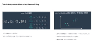 One-hot representation vs word embedding
1. 无法表达词语之间的关系
2. 这种过于稀疏的向量，导致计算和存储的效率都不高
1. 它可以将文本通过一个低维向量来表达，不像 one-hot 那么长。
2. 语意相似的词在向量空间上也会比较相近。
3. 通用性很强，可以用在不同的任务中。
 