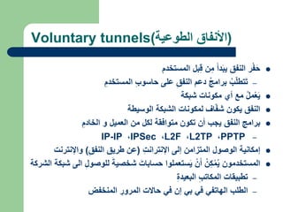 Voluntary tunnels(‫الطوعية‬ ‫)األنفاق‬

‫ر‬ْ‫ف‬َ‫ح‬
‫النفق‬
َ‫دأ‬َ‫ب‬‫ي‬
‫ن‬‫م‬
‫بل‬‫ق‬
‫المستخدم‬
–
ُ‫ب‬ّ‫ل‬‫تط‬َ‫ت‬
ُ‫ج‬‫برام‬
‫دعم‬
‫النفق‬
‫على‬
‫حاسوب‬
‫المستخدم‬

ُ‫ل‬‫م‬ْ‫ع‬َ‫ي‬
‫مع‬
‫أي‬
‫مكونات‬
‫شبكة‬

‫النفق‬
‫يكون‬
‫اف‬ّ‫ف‬‫ش‬
‫لمكونات‬
‫الشبكة‬
‫الوسيطة‬

‫برامج‬
‫النفق‬
‫يجب‬
‫أن‬
‫تكون‬
‫متوافقة‬
‫لكل‬
‫من‬
‫العميل‬
‫و‬
‫الخادم‬
–
PPTP
،
L2TP
،
L2F
،
IPSec
،
IP-IP

‫إمكانية‬
‫الوصول‬
‫المتزامن‬
‫إلى‬
‫اإلنترانت‬
(
‫عن‬
‫طريق‬
‫النفق‬
)
‫واإلنترنت‬

‫المستخدمون‬
ُ‫ن‬‫ك‬ْ‫م‬ُ‫ي‬
ْ‫ن‬َ‫أ‬
‫ستعملوا‬َ‫ي‬
َ‫حسابات‬
َ‫شخصية‬
‫للوصو‬
‫ل‬
‫الى‬
‫شبكة‬
‫الشركة‬
–
‫تطبيقات‬
‫المكاتب‬
‫البعيدة‬
–
‫الطلب‬
‫الهاتفي‬
‫في‬
‫بي‬
‫إن‬
‫في‬
‫حاالت‬
‫المرور‬
‫المنخفض‬
 