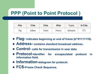 PPP (Point to Point Protocol )
 Flag- indicates beginning or end of frame (b^01111110).
 Address- contains standard broadcast address.
 Control- calls for transmission in user data.
 Protocol-identifier for encapsulated protocol in
information field.
 Information-datagram for protocol.
 FCS-Frame Check Sequence.
 