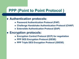 PPP (Point to Point Protocol )
 Authentication protocols:
 Password Authentication Protocol (PAP)
 Challenge Handshake Authentication Protocol (CHAP)
 Extensible Authentication Protocol (EAP)
 Encryption protocols:
 Encryption Control Protocol (ECP) for negotiation
 PPP DES Encryption Protocol (DESE)
 PPP Triple DES Encryption Protocol (3DESE)
 