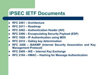 IPSEC IETF Documents
 RFC 2401 – Architecture
 RFC 2411 – Roadmap
 RFC 2402 – Authentication Header (AH)
 RFC 2406 – Encapsulating Security Payload (ESP)
 RFC 1828 – IP Authentication using MD5
 RFC 2412 – Oakley key determination
 RFC 2408 – ISAKMP (Internet Security Association and Key
Management Protocol)
 RFC 2409 – IKE – Internet Key Exchange
 RFC 2104 – HMAC – Hashing for Message Authentication
 