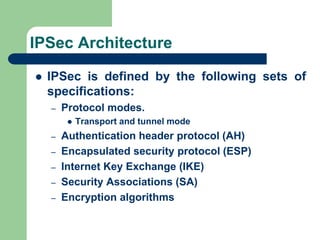 IPSec Architecture
 IPSec is defined by the following sets of
specifications:
– Protocol modes.
 Transport and tunnel mode
– Authentication header protocol (AH)
– Encapsulated security protocol (ESP)
– Internet Key Exchange (IKE)
– Security Associations (SA)
– Encryption algorithms
 