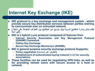 Internet Key Exchange (IKE)
 IKE protocol is a key exchange and management system , which
provide secure key distribution services between parties wishing
to communicate over an untrusted network.
 ( ‫نظام‬
‫تبادل‬
‫وإدارة‬
‫المفاتيح‬
‫السرية‬
‫يوفر‬
‫توزيع‬
‫آمن‬
‫للمفاتيح‬
‫بين‬
‫االطراف‬
‫المتصلة‬
‫على‬
‫شبكة‬
‫غير‬
‫آمنة‬ )
 IKE is a hybrid (
‫هجين‬
) protocol composed of features from
– Internet Security Association and Key Management Protocol
(ISAKMP) framework
– Oakley Key Exchange
– Secure Key Exchange Mechanism (SKEME).
 IKE is general purpose security exchange protocol Supports:
– Policy negotiation (
‫السياسات‬ ‫على‬ ‫التفاوض‬
)
– Establishment of authenticated keying material (
‫إنشاء‬
) for security
associations.
 These facilities can be used for negotiating VPN links, as well as
for providing remote users with secure access to a host or
network.
 
