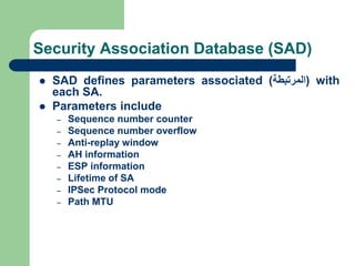 Security Association Database (SAD)
 SAD defines parameters associated (
‫المرتبطة‬
) with
each SA.
 Parameters include
– Sequence number counter
– Sequence number overflow
– Anti-replay window
– AH information
– ESP information
– Lifetime of SA
– IPSec Protocol mode
– Path MTU
 