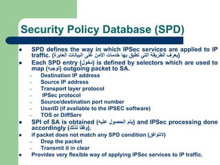 Security Policy Database (SPD)
 SPD defines the way in which IPSec services are applied to IP
traffic. (
‫يعرف‬
‫الطريقة‬
‫التي‬
‫تطبق‬
‫بها‬
‫خدمات‬
‫األمن‬
‫على‬
‫البيانات‬
‫العابرة‬
)
 Each SPD entry (
‫دخول‬
) is defined by selectors which are used to
map (
‫توجيه‬
) outgoing packet to SA.
– Destination IP address
– Source IP address
– Transport layer protocol
– IPSec protocol
– Source/destination port number
– UserID (if available to the IPSEC software)
– TOS or DiffServ
 SPI of SA is obtained (
‫يتم‬
‫الحصول‬
‫عليه‬
) and IPSec processing done
accordingly (
‫وفقا‬
‫لذلك‬
) .
 if packet does not match any SPD condition (
‫التتوافق‬
)
– Drop the packet
– Transmit it in clear
 Provides very flexible way of applying IPSec services to IP traffic.
 