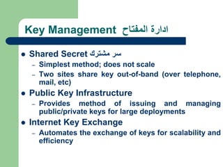 Key Management ‫المفتاح‬ ‫ادارة‬
 Shared Secret ‫سر‬
‫مشترك‬
– Simplest method; does not scale
– Two sites share key out-of-band (over telephone,
mail, etc)
 Public Key Infrastructure
– Provides method of issuing and managing
public/private keys for large deployments
 Internet Key Exchange
– Automates the exchange of keys for scalability and
efficiency
 