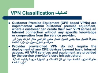 VPN Classification ‫تصنيف‬
 Customer Premise Equipment (CPE based VPNs) are
implemented within customer premise equipment,
where a customer can create their own VPN across an
Internet connection without any specific knowledge
or cooperation from the service provider.
‫مملوكة‬
‫للعميل‬
‫حيث‬
‫ينشي‬
‫العميل‬
‫اتصال‬
‫خاص‬
‫افتراضي‬
‫خالل‬
‫انترنت‬
‫بدون‬
‫أي‬
‫معرفة‬
‫او‬
‫تعاون‬
‫معين‬
‫من‬
‫مزود‬
‫الخدمة‬
 Provider provisioned VPN do not require the
deployment of any CPE devices beyond basic internet
access. All VPN services and equipment are provided
by the service provider’s core infrastructure.
‫مملوكة‬
‫لمزود‬
‫الخدمة‬
‫حيث‬
‫أن‬
ّ‫ل‬ُ‫ك‬
‫الخدمات‬
‫و‬
‫األ‬
‫جهزة‬
‫مزودة‬
‫بالبنية‬
‫التحتية‬
‫لمزود‬
‫الخدمة‬
 