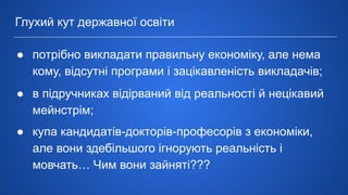 ● потрібно викладати правильну економіку, але нема
кому, відсутні програми і зацікавленість викладачів;
● в підручниках відірваний від реальності й нецікавий
мейнстрім;
● купа кандидатів-докторів-професорів з економіки,
але вони здебільшого ігнорують реальність і
мовчать… Чим вони зайняті???
Глухий кут державної освіти
 
