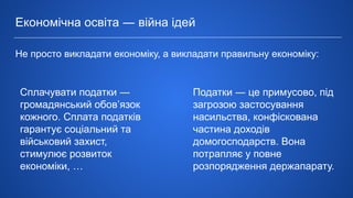 Економічна освіта ― війна ідей
Не просто викладати економіку, а викладати правильну економіку:
Податки ― це примусово, під
загрозою застосування
насильства, конфіскована
частина доходів
домогосподарств. Вона
потрапляє у повне
розпорядження держапарату.
Сплачувати податки ―
громадянський обов’язок
кожного. Сплата податків
гарантує соціальний та
військовий захист,
стимулює розвиток
економіки, …
 