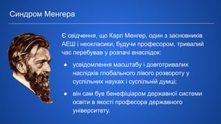 Є свідчення, що Карл Менгер, один з засновників
АЕШ і неокласики, будучи професором, тривалий
час перебував у розпачі внаслідок:
● усвідомлення масштабу і довготривалих
наслідків глобального лівого розвороту у
суспільних науках і суспільній думці;
● він сам був бенефіціаром державної системи
освіти в якості професора державного
університету.
Синдром Менгера
 