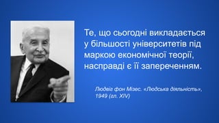 Те, що сьогодні викладається
у більшості університетів під
маркою економічної теорії,
насправді є її запереченням.
Людвіг фон Мізес. «Людська діяльність»,
1949 (гл. XIV)
 