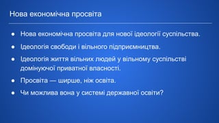 ● Нова економічна просвіта для нової ідеології суспільства.
● Ідеологія свободи і вільного підприємництва.
● Ідеологія життя вільних людей у вільному суспільстві
домінуючої приватної власності.
● Просвіта ― ширше, ніж освіта.
● Чи можлива вона у системі державної освіти?
Нова економічна просвіта
 