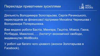Діяльність Володимира Золотарьова, Сергія Рачинського,
перекладачів за фінансової підтримки Михайла Чернишова і
Володимира Поперешнюка.
Вже видано роботи Бастіа, Менгера, Гацліта, Мізеса, Гаєка,
Ротбарда, Макклоскі, … (Інститут економічної свободи,
видавництво WellBooks.
У роботі ще багато чого цікавого (анонси Золотарьова в
Facebook).
Переклади приватними зусиллями
 