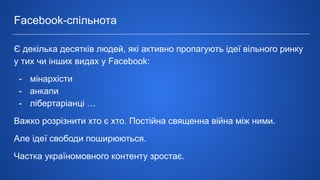 Є декілька десятків людей, які активно пропагують ідеї вільного ринку
у тих чи інших видах у Facebook:
- мінархісти
- анкапи
- лібертаріанці …
Важко розрізнити хто є хто. Постійна священна війна між ними.
Але ідеї свободи поширюються.
Частка україномовного контенту зростає.
Facebook-спільнота
 