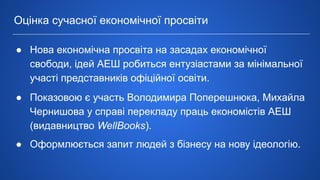 ● Нова економічна просвіта на засадах економічної
свободи, ідей АЕШ робиться ентузіастами за мінімальної
участі представників офіційної освіти.
● Показовою є участь Володимира Поперешнюка, Михайла
Чернишова у справі перекладу праць економістів АЕШ
(видавництво WellBooks).
● Оформлюється запит людей з бізнесу на нову ідеологію.
Оцінка сучасної економічної просвіти
 