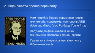 2. Підсилювати процес перекладу
Нам потрібно більше перекладів творів
економістів, правовиків, політологів АЕШ
(Менгер, Мізес, Гаєк, Ротбард, Гоппе й т.д.).
Залучати до фінансування інших
бізнесменів, благодійні фонди, гранти.
Правильна література має з’явитися у
бібліотеках вишів.
 