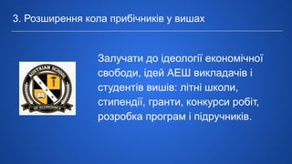 3. Розширення кола прибічників у вишах
Залучати до ідеології економічної
свободи, ідей АЕШ викладачів і
студентів вишів: літні школи,
стипендії, гранти, конкурси робіт,
розробка програм і підручників.
 
