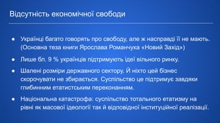 ● Українці багато говорять про свободу, але ж насправді її не мають.
(Основна теза книги Ярослава Романчука «Новий Захід»)
● Лише бл. 9 % українців підтримують ідеї вільного ринку.
● Шалені розміри державного сектору. Й ніхто цей бізнес
скорочувати не збирається. Суспільство це підтримує завдяки
глибинним етатистським переконанням.
● Національна катастрофа: суспільство тотального етатизму на
рівні як масової ідеології так й відповідної інституційної реалізації.
Відсутність економічної свободи
 
