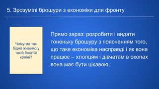 Прямо зараз: розробити і видати
тоненьку брошуру з поясненням того,
що таке економіка насправді і як вона
працює – хлопцям і дівчатам в окопах
вона має бути цікавою.
5. Зрозумілі брошури з економіки для фронту
Чому ми так
бідно живемо у
такій багатій
країні?
 
