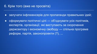 ● залучати інфлюенсерів для пропаганди правильних ідей;
● сформувати політичні цілі ― об’єднувати усіх політиків,
експертів, організації, які виступають за скорочення
держсектору і економічну свободу ― спільна програма
реформ, партія, законопроекти (?), ...
6. Крім того (вже не просвіта)
 