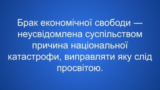 Брак економічної свободи ―
неусвідомлена суспільством
причина національної
катастрофи, виправляти яку слід
просвітою.
 