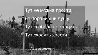 Тут не можна пройти,
не поранивши душу.
Тут свобода не сходить ―
Тут сходять хрести.
Ліна Костенко
 
