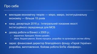 ● викладав економічну теорію ― мікро, макро, інституціональну
економіку ― більше 15 років
● канд. дисертація 2016 р.: Інтегральний показник якості
інституційного середовища для МСБ
● досвід роботи в бізнесі з 2005 р.:
○ маркетинг, брендинг, бізнес-дизайн;
○ облік, бюджетування, бізнес-процеси, розробка та організація систем обліку
● зараз: фінансовий директор благодійного фонду «Герой України»:
розробка, виготовлення, бойова робота БпЛа «Бекфаєр».
Про себе
 